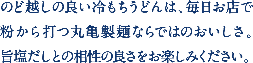 のど越しの良い冷もちうどんは、毎日お店で粉から打つ丸亀製麺ならではのおいしさ。旨塩だしとの相性の良さをお楽しみください。 
