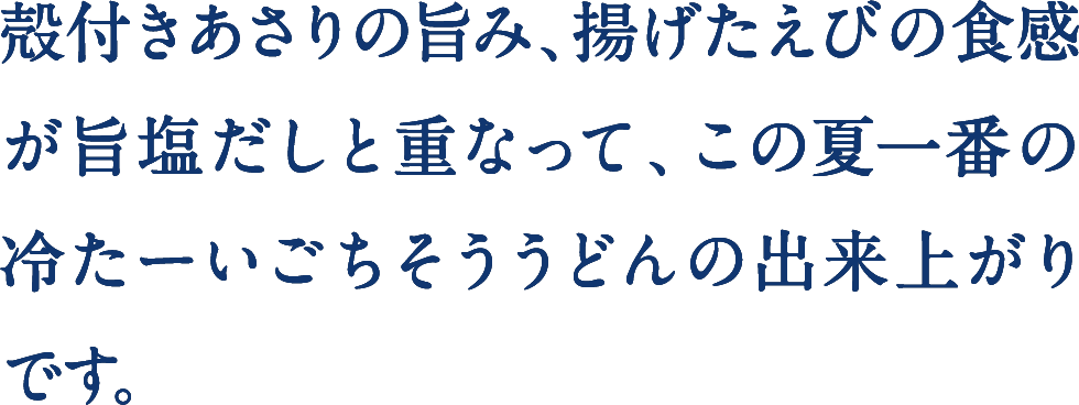 殻付きあさりの旨み、揚げたえびの食感が旨塩だしと重なって、この夏一番の冷たーいごちそううどんの出来上がりです。