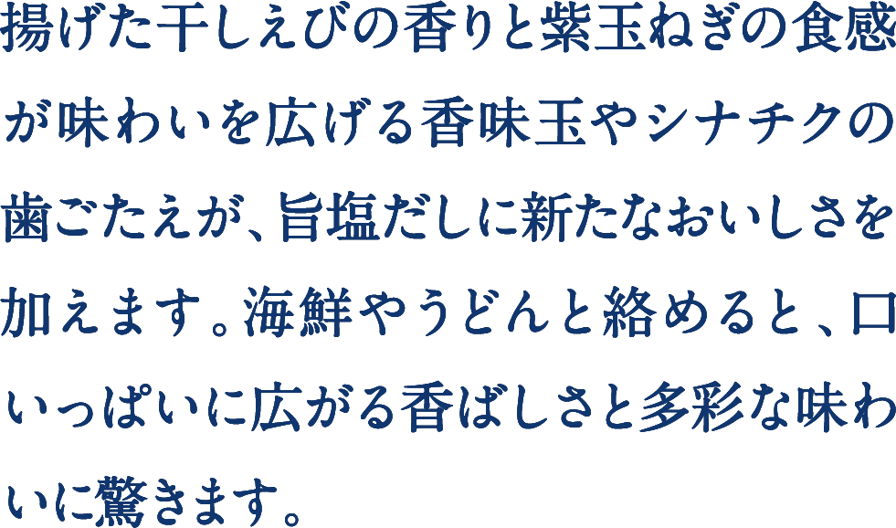揚げた干しえびの香りと紫玉ねぎの食感が味わいを広げる香味玉やシナチクの歯ごたえが、旨塩だしに新たなおいしさを加えます。海鮮やうどんと絡めると、口いっぱいに広がる香ばしさと多彩な味わいに驚きます。 