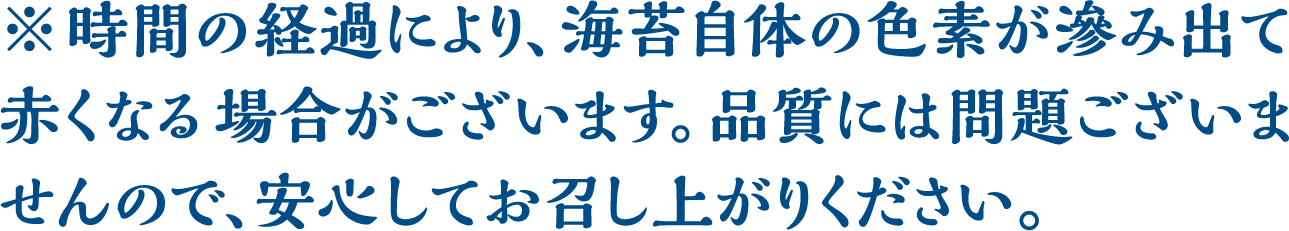 ※時間の経過により､海苔自体の色素が滲み出て赤くなる場合がございます｡品質には問題ございませんので､安心してお召し上がりください。
