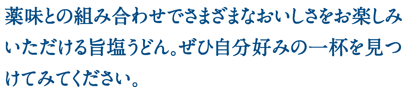 薬味との組み合わせでさまざまなおいしさをお楽しみいただける旨塩うどん。ぜひ自分好みの一杯を見つけてみてください。
    