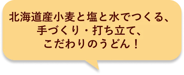 北海道産小麦と塩と水でつくる、手づくり・打ち立て、こだわりのうどん！