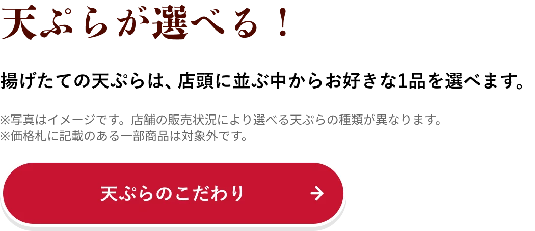 天ぷらが選べる！ 揚げたての天ぷらは、店頭に並ぶ中からお好きな1品を選べます。
                            ※写真はイメージです。店舗の販売状況により選べる天ぷらの種類が異なります。
                            ※価格札に記載のある一部商品は対象外です。
                            天ぷらのこだわり→