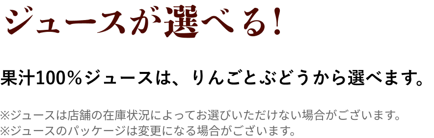 ジュースが選べる！ 果汁100%ジュースは、りんごとぶどうから選べます。
                            ※ジュースは店舗の在庫状況によってお選びいただけない場合がございます。
                            ※ジュースのパッケージは変更になる場合がございます。