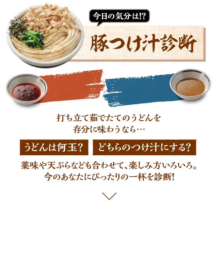【旨辛！？濃厚魚介！？今日の気分は！？豚つけ汁診断】打ち立て・茹で立て・締め立てのうどんを心ゆくまで味わうならうどんは何玉？どちらのつけ汁にする？薬味や天ぷらなども合わせて、楽しみ方いろいろ。今のあなたにぴったりの一杯を診断！