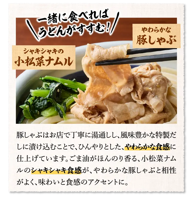 【お好きな量のうどんに大満足な店内仕込みのやわらかな豚しゃぶ×シャキシャキ食感の小松菜ナムル】豚しゃぶはお店で丁寧に湯通しし、風味豊かな特製だしに漬け込むことで、ひんやりとした、やわらかな食感に仕上げています。ごま油がほんのり香る、小松菜ナムルのシャキシャキ食感が、やわらかな豚しゃぶと相性がよく、味わいと食感のアクセントに。​