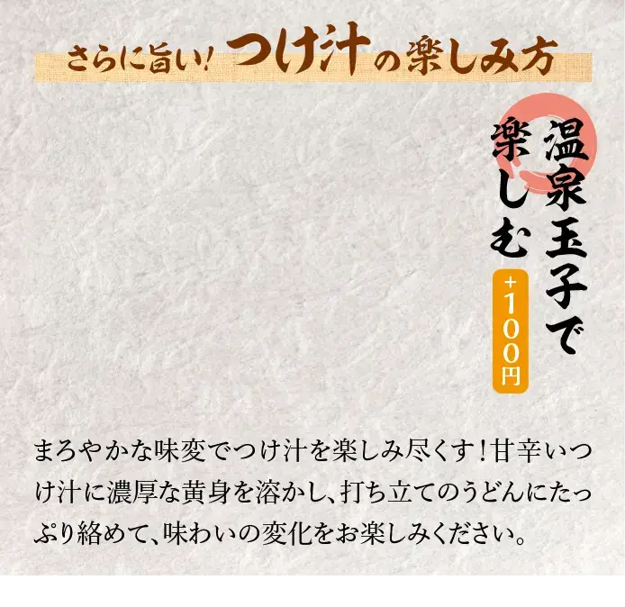 【温泉玉子で楽しむ＋100円】まろやかな味変でつけ汁を楽しみ尽くす！甘辛いつけ汁に濃厚な黄身を溶かし、打ち立てのうどんにたっぷり彼めて、味わいの変化をお楽しみください。※「旨辛豚つけ汁うどん」に限り、温泉玉子は+100円で追加可能です。