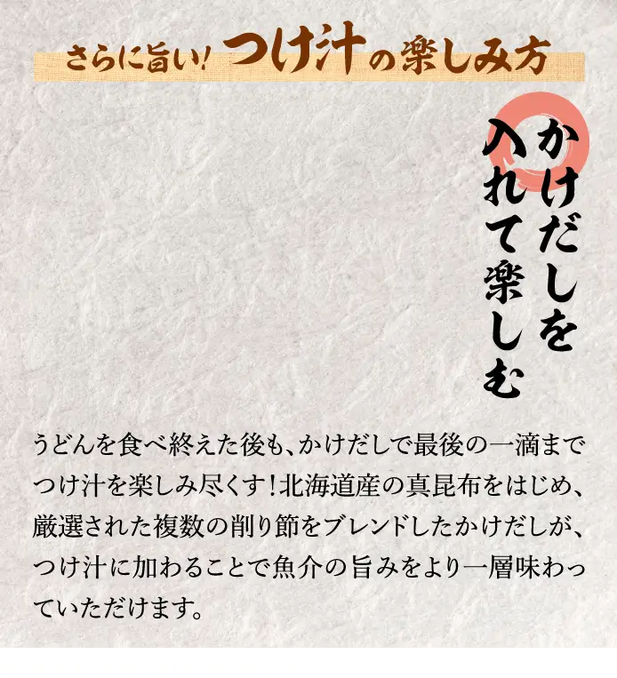 【かけだしを入れて楽しむ】ううどんを食べ終えた後も、かけだしで最後の一滴までつけ汁を楽しみ尽くす！北海道産の真昆布をはじめ、厳選された複数の削り節をブレンドしたかけだしが、つけ汁に加わることで魚介の旨みをより一層味わっていただけます。※かけだしをご希望の場合はお声がけください。