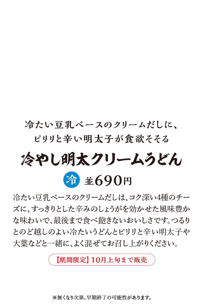 冷たい豆乳ベースのクリームだしは、コク深い4種のチーズに、すっきりとした辛みのしょうがを効かせた風味豊かな味わいで、最後まで食べ飽きないおいしさです。つるりとのど越しのよい冷たいうどんとピリリと辛い明太子や大葉などと一緒に、よく混ぜてお召し上がりください。※無くなり次第、早期終了の可能性があります。