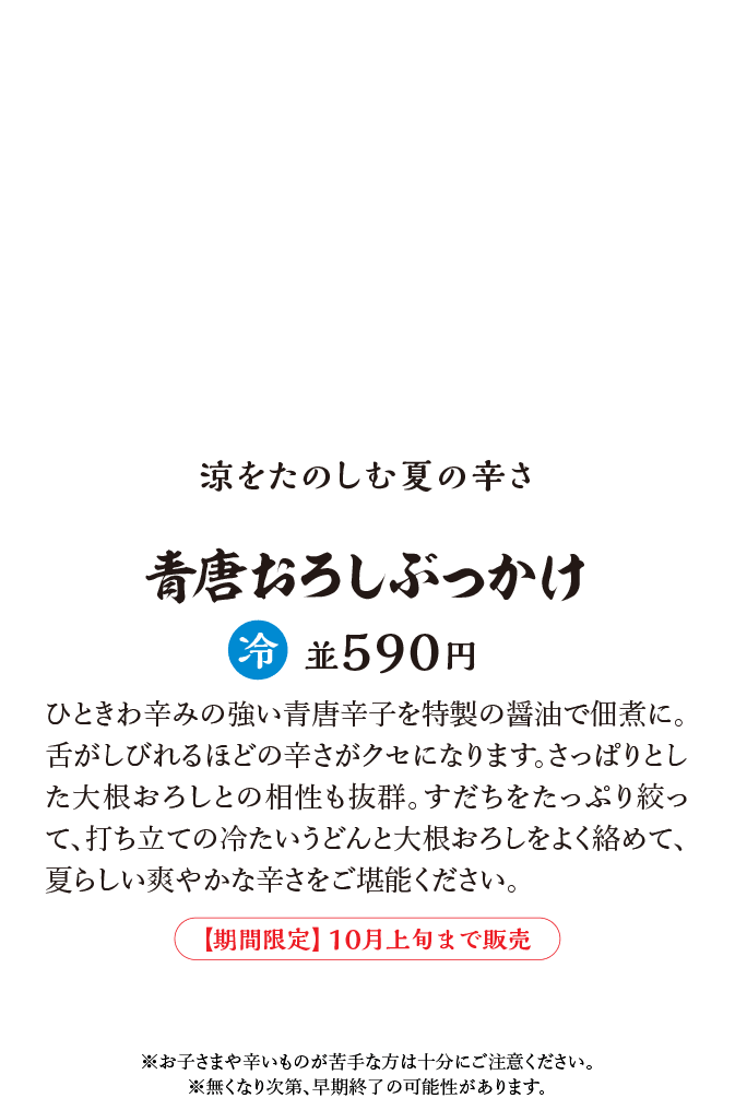 ひときわ辛みの強い青唐辛子を特製の醤油で佃煮に。舌がしびれるほどの辛さがクセになります。さっぱりとした大根おろしとの相性も抜群。すだちをたっぷり絞って、打ち立ての冷たいうどんと大根おろしをよく絡めて、夏らしい爽やかな辛さをご堪能ください。※お子さまや辛いものが苦手な方は十分にご注意ください。※無くなり次第、早期終了の可能性があります。