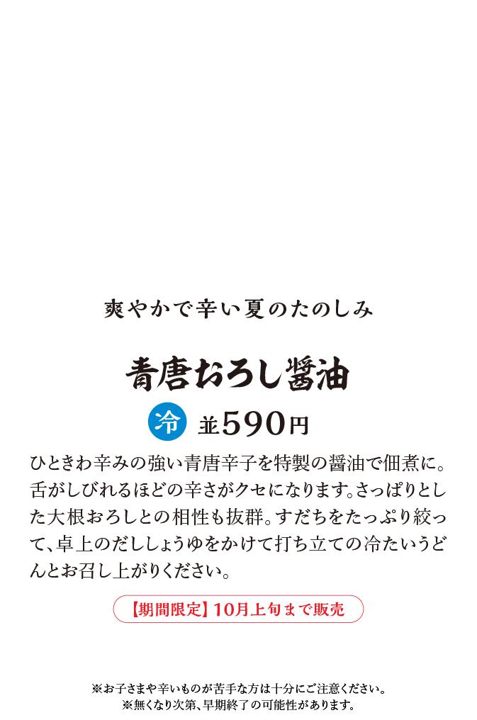 ひときわ辛みの強い青唐辛子を特製の醤油で佃煮に。舌がしびれるほどの辛さがクセになります。さっぱりとした大根おろしとの相性も抜群。すだちをたっぷり絞って、卓上のだししょうゆをかけて打ち立ての冷たいうどんとお召し上がりください。※お子さまや辛いものが苦手な方は十分にご注意ください。※無くなり次第、早期終了の可能性があります。