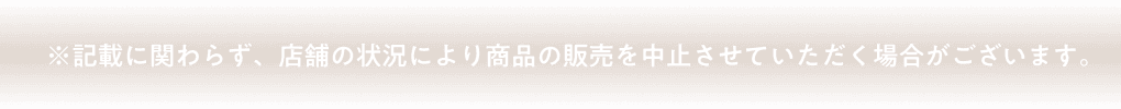 ※記載に関わらず、店舗の状況により商品の販売を中止させていただく場合がございます。