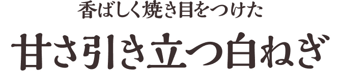 香ばしく焼き目をつけた甘さ引き立つ白ねぎ