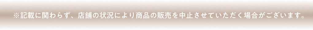※記載に関わらず、店舗の状況により商品の販売を中止させていただく場合がございます。