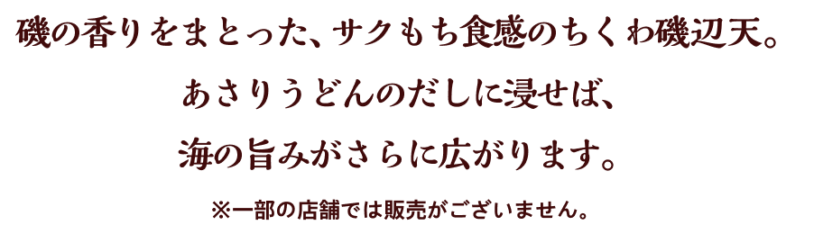 磯の香りをまとった、サクもち食感のちくわ磯辺天。あさりうどんのだしに浸せば、海の旨みがさらに広がります。※一部の店舗では販売がございません。