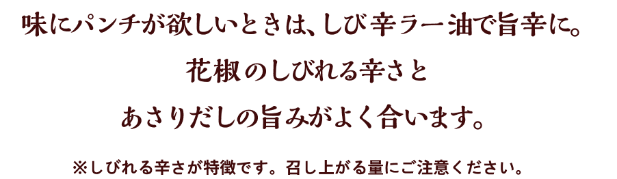 味にパンチが欲しいときは、しび辛ラー油で旨辛に。花椒のしびれる辛さとあさりだしの旨みがよく合います。※しびれる辛さが特徴です。召し上がる量にご注意ください。