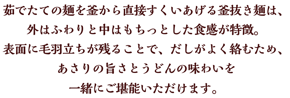 茹でたての麺を釜から直接すくいあげる釜抜き麺は、外はふわりと中はもちっとした食感が特徴。表面に毛羽立ちが残ることで、だしがよく絡むため、あさりの旨さとうどんの味わいを一緒にご堪能いただけます。