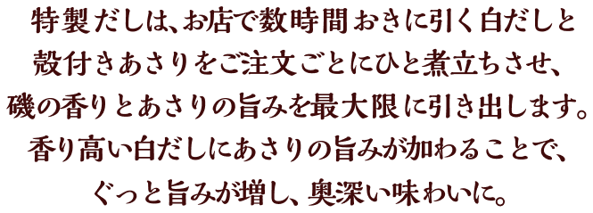 特製だしは、お店で数時間おきに引く白だしと殻付きあさりをご注文ごとにひと煮立ちさせ、磯の香りとあさりの旨みを最大限に引き出します。香り高い白だしにあさりの旨みが加わることで、ぐっと旨みが増し、奥深い味わいに。