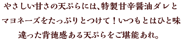 やさしい甘さの天ぷらには、特製甘辛醤油ダレとマヨネーズをたっぷりとつけて！いつもとはひと味違った背徳感ある天ぷらをご堪能あれ。