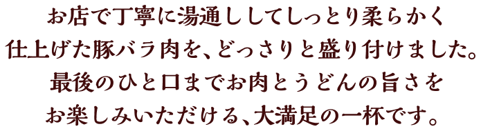 お店で丁寧に湯通ししてしっとり柔らかく仕上げた豚バラ肉を、どっさりと盛り付けました。最後のひと口までお肉とうどんの旨さをお楽しみいただける、大満足の一杯です。