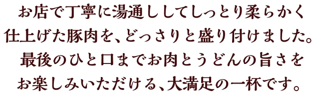 お店で丁寧に湯通ししてしっとり柔らかく仕上げた豚肉を、どっさりと盛り付けました。最後のひと口までお肉とうどんの旨さをお楽しみいただける、大満足の一杯です。