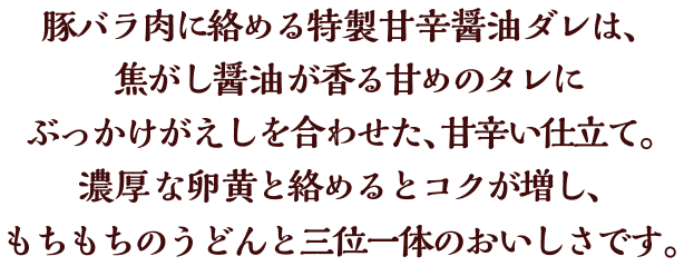 豚バラ肉に絡める特製甘辛醤油ダレは、焦がし醤油が香る甘めのタレにぶっかけがえしを合わせた、甘辛い仕立て。濃厚な卵黄と絡めるとコクが増し、もちもちのうどんと三位一体のおいしさです。