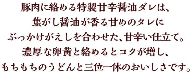 豚肉に絡める特製甘辛醤油ダレは、焦がし醤油が香る甘めのタレにぶっかけがえしを合わせた、甘辛い仕立て。濃厚な卵黄と絡めるとコクが増し、もちもちのうどんと三位一体のおいしさです。