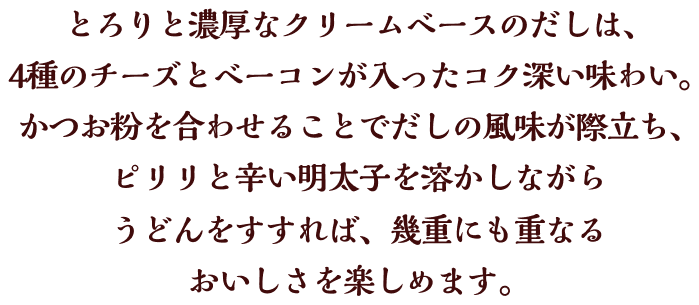 とろりと濃厚なクリームベースのだしは、4種のチーズとベーコンが入ったコク深い味わい。かつお粉を合わせることでだしの風味が際立ち、ピリリと辛い明太子を溶かしながらうどんをすすれば、幾重にも重なるおいしさを楽しめます。