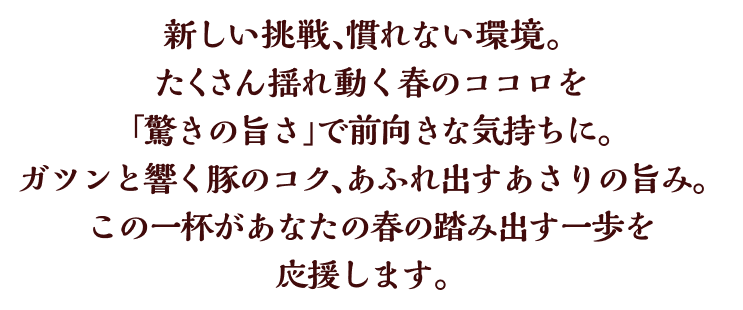 新しい挑戦、慣れない環境。たくさん揺れ動く春のココロを「驚きの旨さ」で前向きな気持ちに。ガツンと響く豚のコク、あふれ出すあさりの旨み。この一杯があなたの春の踏み出す一歩を応援します。