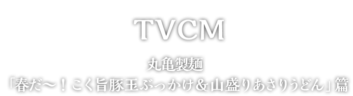 TVCM 丸亀製麺「春だ～！こく旨豚玉ぶっかけ＆山盛りあさりうどん」篇