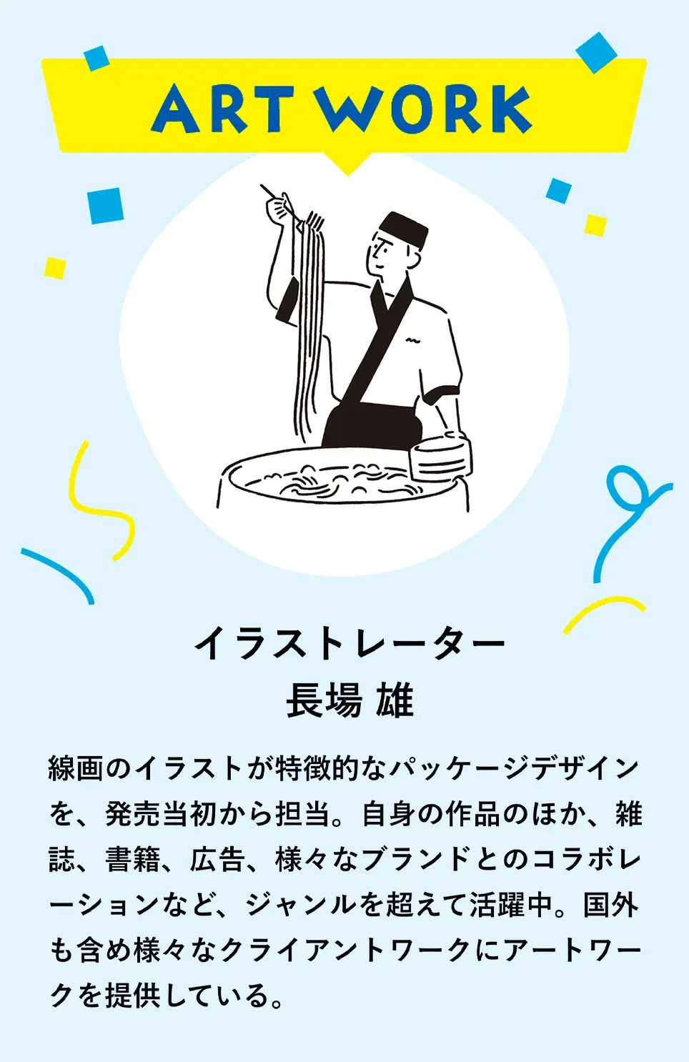 ART WORK　イラストレーター 長場 雄　線画のイラストが特徴的なパッケージデザインを、発売当初から担当。自身の作品のほか、雑誌、書籍、広告、様々なブランドとのコラボレーションなど、ジャンルを超えて活躍中。国外も含め様々なクライアントワークにアートワークを提供している。