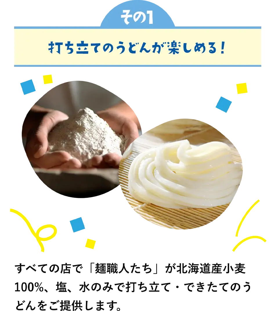 特徴その1　打ち立てのうどんが楽しめる！　すべての店で「麺職人たち」が北海道産小麦100%、塩、水のみで打ち立て・できたてのうどんをご提供します。