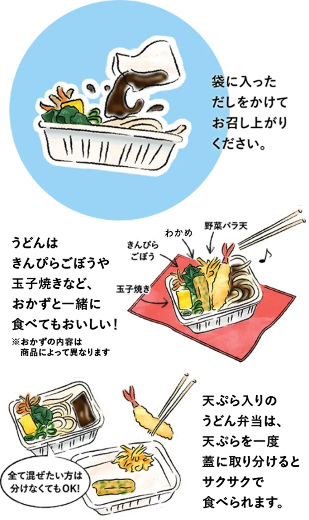 袋に入っただしをかけてお召し上がりください。 うどんは野菜バラ天、きんぴらごぼう、玉子焼きなど、おかずと一緒に食べてもおいしい！ 天ぷら入りの丸亀うどん弁当は、天ぷらを一度蓋に取り分けるとサクサクで食べられます。 全て混ぜたい方は分けなくてもOK!
