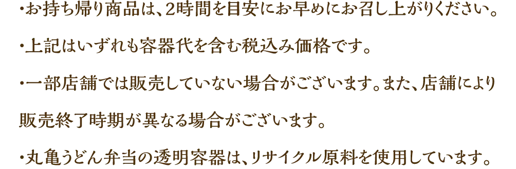 ・お持ち帰り商品は、2時間を目安にお早めにお召し上がりください。　・上記はいずれも容器代を含む税込み価格です。　・一部店舗では販売していない場合がございます。また、店舗により販売終了時期が異なる場合がございます。　・丸亀うどん弁当の透明容器は、リサイクル原料を使用しています。