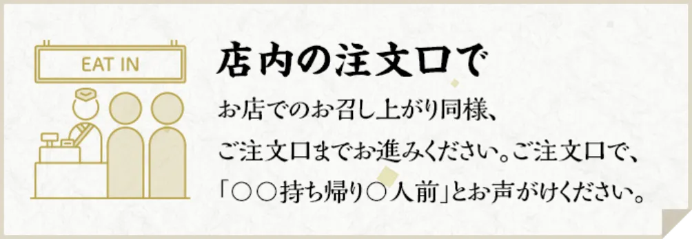 店内の注文口で　お店でのお召し上がり同様、ご注文口までお進みください。ご注文口で、「〇〇持ち帰り〇人前」とお声がけください。
