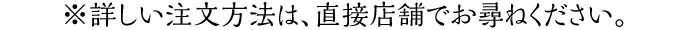 ※詳しい注文方法は、直接店舗でお尋ねください。