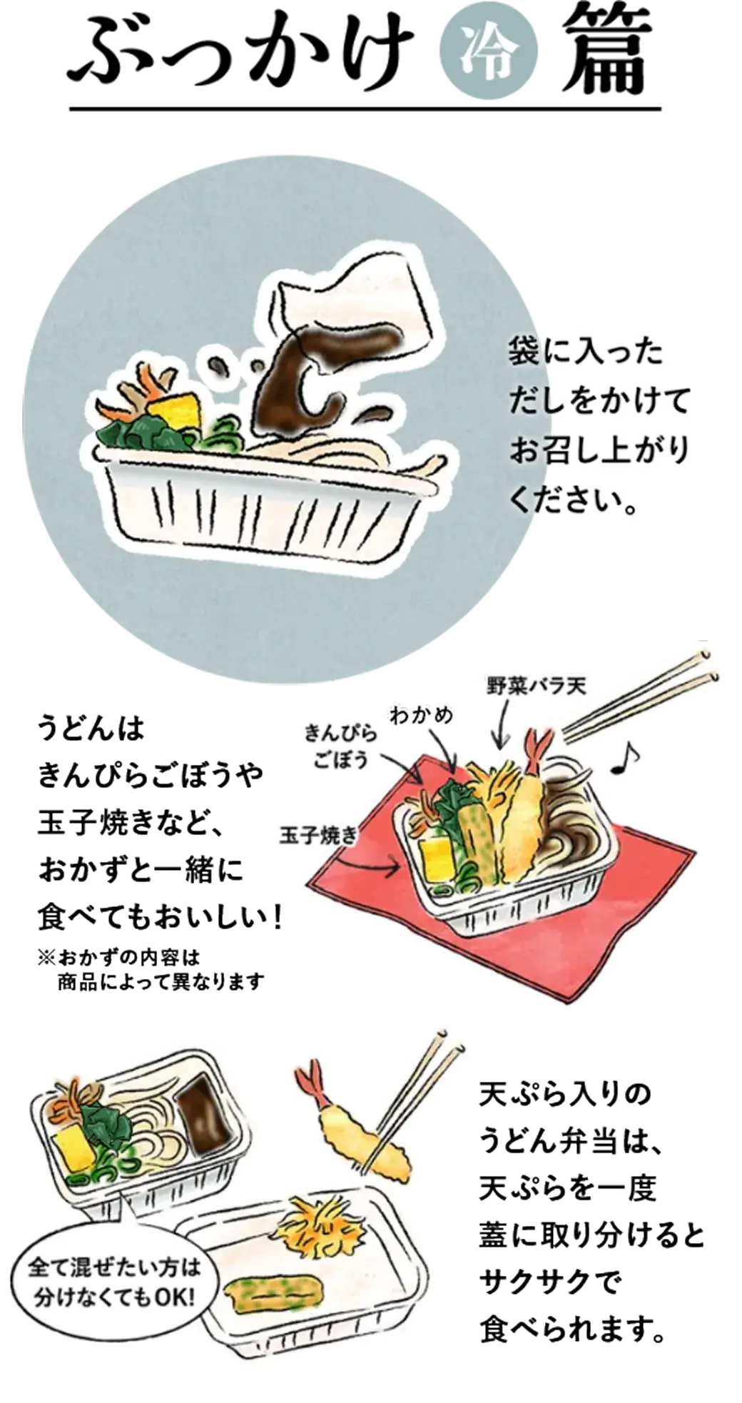 「冷」ぶっかけ編　袋に入っただしをかけてお召し上がりください。 うどんは野菜バラ天、きんぴらごぼう、玉子焼きなど、おかずと一緒に食べてもおいしい！ 天ぷら入りの丸亀うどん弁当は、天ぷらを一度蓋に取り分けるとサクサクで食べられます。 全て混ぜたい方は分けなくてもOK!