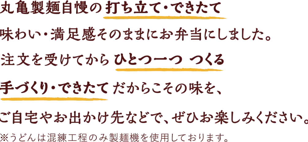 丸亀製麺自慢の打ち立て・できたてのうどんを、味わい・満足感そのままにお弁当にしました。注文を受けてからひとつ一つ つくる 手づくり・できたて だからこその味を、ご自宅やお出かけ先などで、ぜひお楽しみください。※うどんは混錬工程のみ製麺機を使用しております。