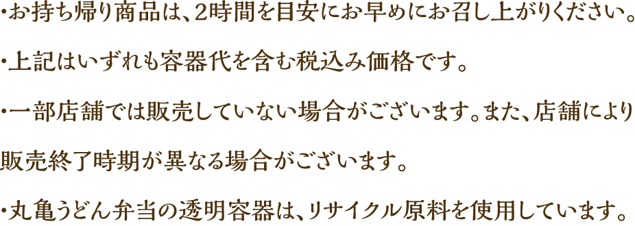・お持ち帰り商品は、2時間を目安にお早めにお召し上がりください。　・上記はいずれも容器代を含む税込み価格です。　・一部店舗では販売していない場合がございます。また、店舗により販売終了時期が異なる場合がございます。　・丸亀うどん弁当の透明容器は、リサイクル原料を使用しています。