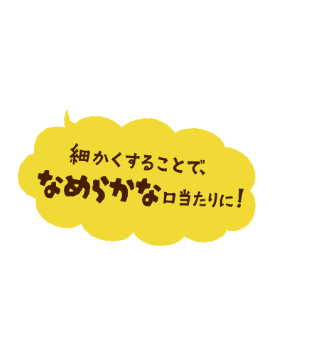 細かくすることで、なめらかな口当たりに！