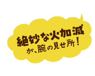 絶妙な火加減が、腕の見せ所！