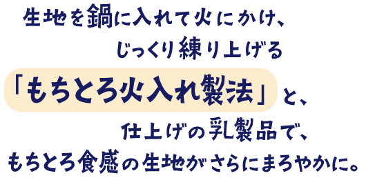 生地を鍋に入れて火にかけ、じっくり練り上げる「もちとろ火入れ製法」と、仕上げの乳製品で、もちとろ食感の生地がさらにまろやかに。