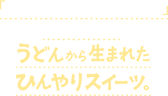 「もっと、うどんであなたを驚かせたい」という想いのもと、うどんから生まれたひんやりスイーツ。