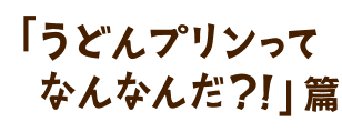 「うどんプリンってなんなんだ？！」篇