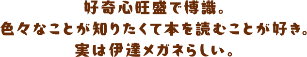好奇心旺盛で博識。色々なことが知りたくて本を読むことが好き。実は伊達メガネらしい。