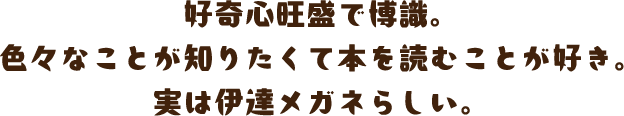 好奇心旺盛で博識。色々なことが知りたくて本を読むことが好き。実は伊達メガネらしい。