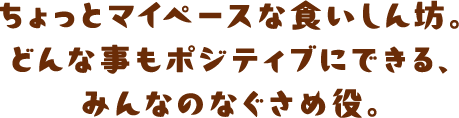 ちょっとマイペースな食いしん坊。どんな事もポジティブにできる、みんなのなぐさめ役。