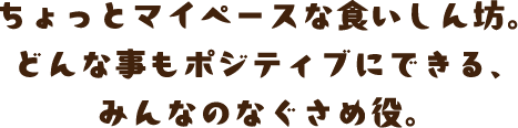 ちょっとマイペースな食いしん坊。どんな事もポジティブにできる、みんなのなぐさめ役。