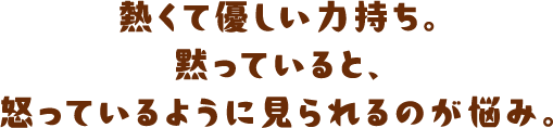 熱くて優しい力持ち。黙っていると、怒っているように見られるのが悩み。