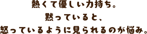 熱くて優しい力持ち。黙っていると、怒っているように見られるのが悩み。